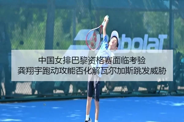 中国女排巴黎资格赛面临考验 龚翔宇跑动攻能否化解瓦尔加斯跳发威胁